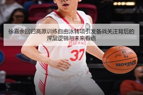 徐嘉余回归高原训练自由泳转项引发备战关注背后的深层逻辑与未来看点